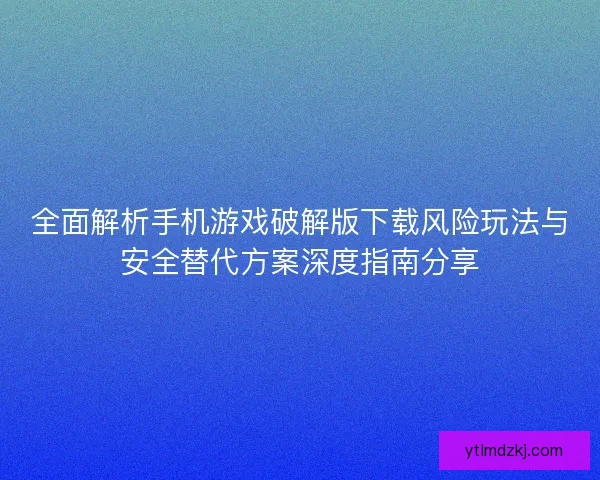 全面解析手机游戏破解版下载风险玩法与安全替代方案深度指南分享