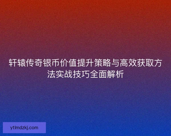 轩辕传奇银币价值提升策略与高效获取方法实战技巧全面解析