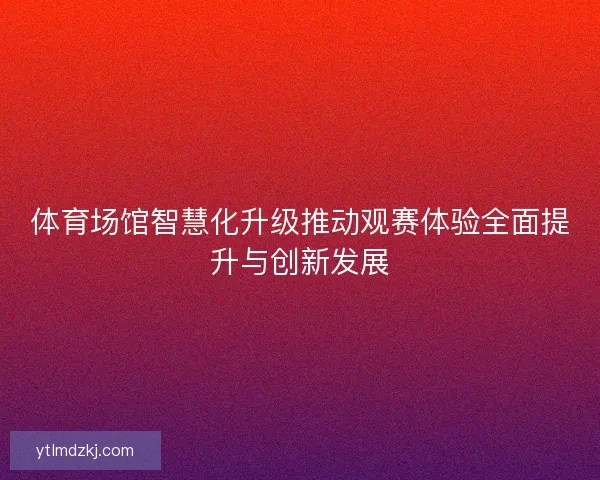 体育场馆智慧化升级推动观赛体验全面提升与创新发展