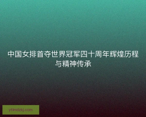 中国女排首夺世界冠军四十周年辉煌历程与精神传承