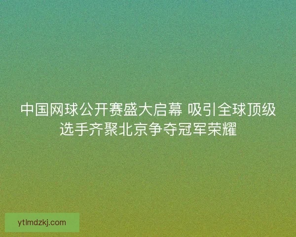 中国网球公开赛盛大启幕 吸引全球顶级选手齐聚北京争夺冠军荣耀