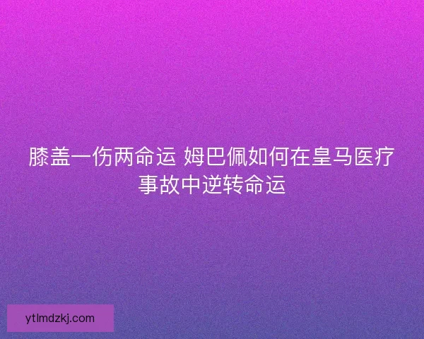 膝盖一伤两命运 姆巴佩如何在皇马医疗事故中逆转命运