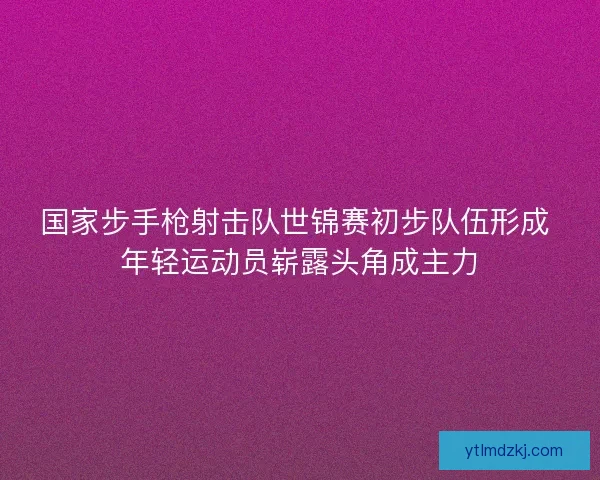 国家步手枪射击队世锦赛初步队伍形成 年轻运动员崭露头角成主力
