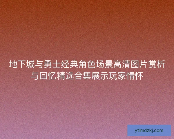 地下城与勇士经典角色场景高清图片赏析与回忆精选合集展示玩家情怀