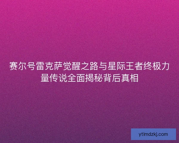 赛尔号雷克萨觉醒之路与星际王者终极力量传说全面揭秘背后真相